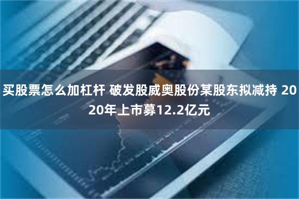 买股票怎么加杠杆 破发股威奥股份某股东拟减持 2020年上市