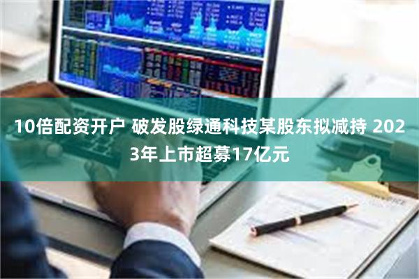 10倍配资开户 破发股绿通科技某股东拟减持 2023年上市超