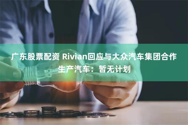 广东股票配资 Rivian回应与大众汽车集团合作生产汽车：暂