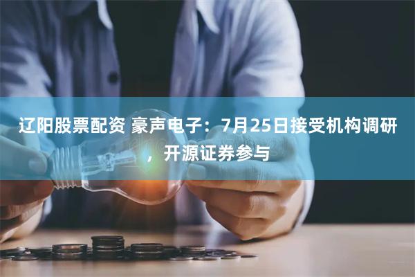 辽阳股票配资 豪声电子：7月25日接受机构调研，开源证券参与