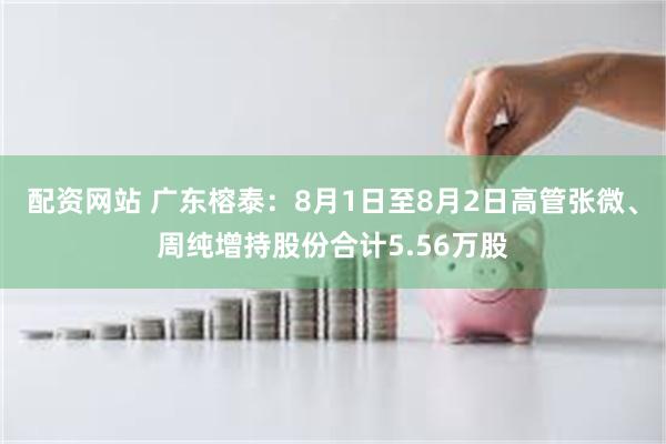 配资网站 广东榕泰：8月1日至8月2日高管张微、周纯增持股份