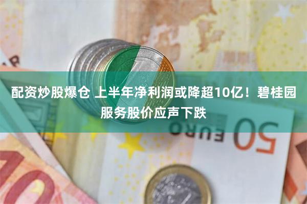 配资炒股爆仓 上半年净利润或降超10亿！碧桂园服务股价应声下