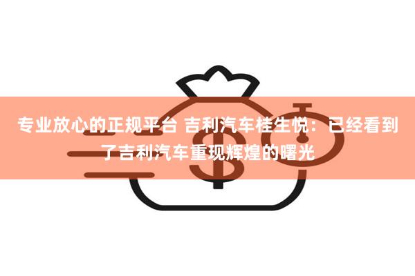 专业放心的正规平台 吉利汽车桂生悦：已经看到了吉利汽车重现辉