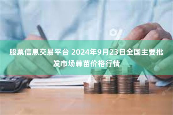 股票信息交易平台 2024年9月23日全国主要批发市场蒜苗价