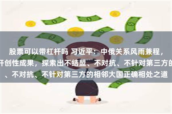 股票可以带杠杆吗 习近平：中俄关系风雨兼程，砥砺前行，取得一