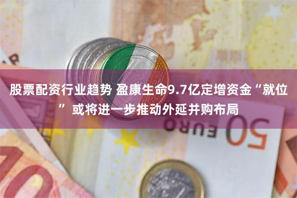 股票配资行业趋势 盈康生命9.7亿定增资金“就位” 或将进一