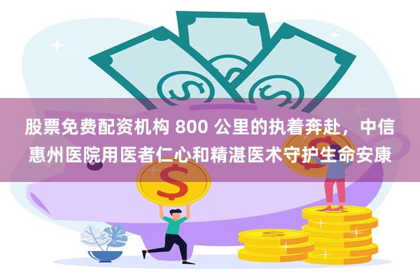 股票免费配资机构 800 公里的执着奔赴，中信惠州医院用医者