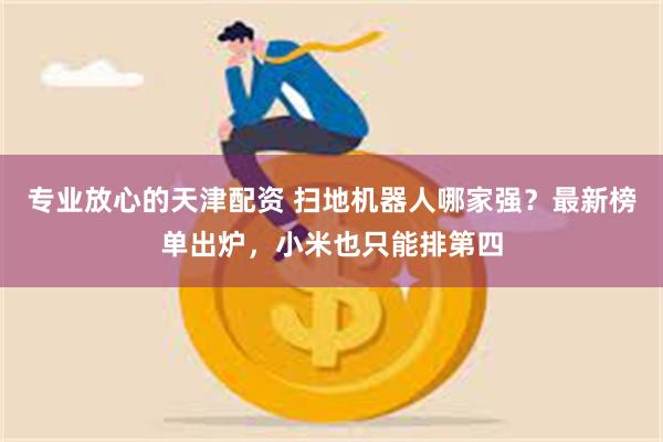 专业放心的天津配资 扫地机器人哪家强？最新榜单出炉，小米也只