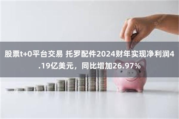 股票t+0平台交易 托罗配件2024财年实现净利润4.19亿