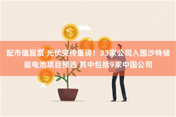 配市值股票 光伏突传重磅！33家公司入围沙特储能电池项目预选