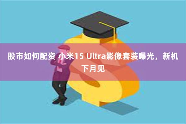 股市如何配资 小米15 Ultra影像套装曝光，新机下月见