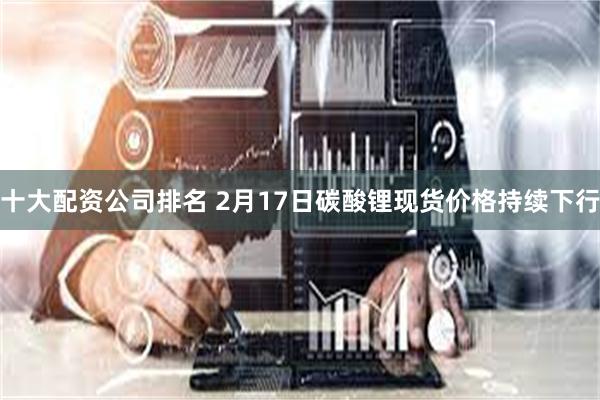 十大配资公司排名 2月17日碳酸锂现货价格持续下行