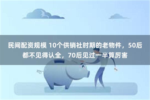 民间配资规模 10个供销社时期的老物件，50后都不见得认全，