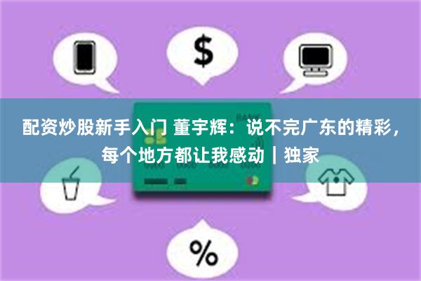 配资炒股新手入门 董宇辉：说不完广东的精彩，每个地方都让我感