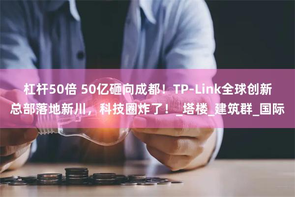 杠杆50倍 50亿砸向成都！TP-Link全球创新总部落地新