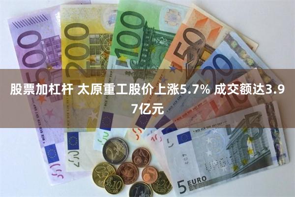 股票加杠杆 太原重工股价上涨5.7% 成交额达3.97亿元