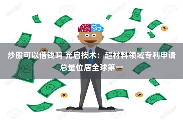 炒股可以借钱吗 光启技术：超材料领域专利申请总量位居全球第一