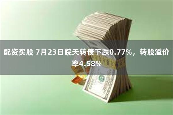 配资买股 7月23日皖天转债下跌0.77%，转股溢价率4.5