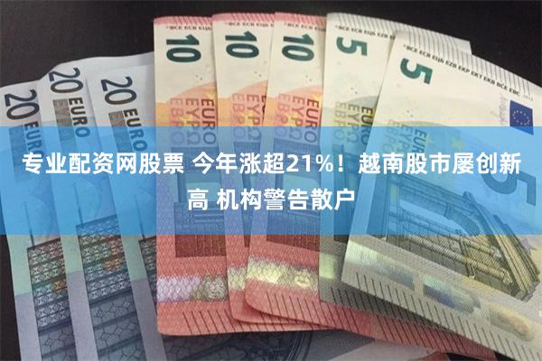 专业配资网股票 今年涨超21%！越南股市屡创新高 机构警告散