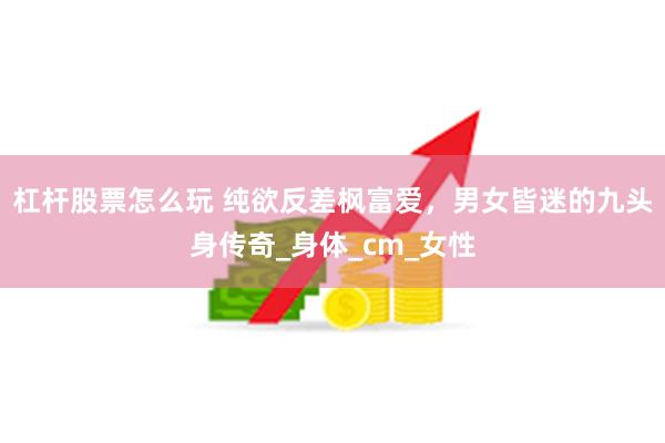 杠杆股票怎么玩 纯欲反差枫富爱，男女皆迷的九头身传奇_身体_