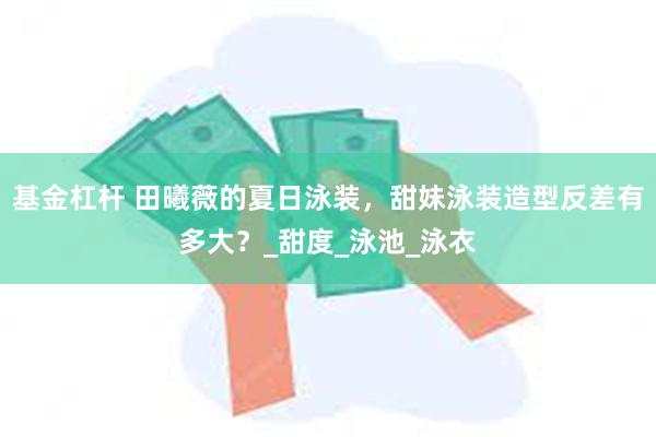 基金杠杆 田曦薇的夏日泳装，甜妹泳装造型反差有多大？_甜度_