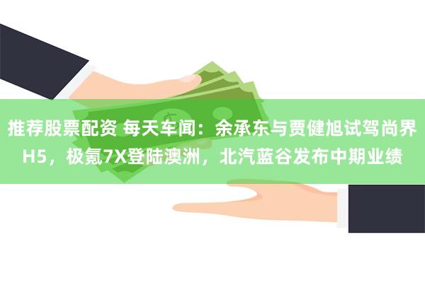 推荐股票配资 每天车闻：余承东与贾健旭试驾尚界H5，极氪7X
